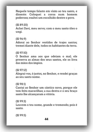 44
Naquele tempo falaste em visão ao teu santo, e
disseste: Coloquei a coroa num homem
poderoso; exaltei um escolhido dentre o povo.
(Sl 89:20)
Achei Davi, meu servo; com o meu santo óleo o
ungi.
(Sl 96:9)
Adorai ao Senhor vestidos de trajes santos;
tremei diante dele, todos os habitantes da terra.
(Sl 97:10)
O Senhor ama aos que odeiam o mal; ele
preserva as almas dos seus santos, ele os livra
das mãos dos ímpios.
(Sl 97:12)
Alegrai-vos, ó justos, no Senhor, e rendei graças
ao seu santo nome.
(Sl 98:1)
Cantai ao Senhor um cântico novo, porque ele
tem feito maravilhas; a sua destra e o seu braço
santo lhe alcançaram a vitória.
(Sl 99:3)
Louvem o teu nome, grande e tremendo; pois é
santo.
(Sl 99:5)
 