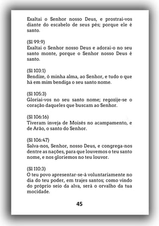45
Exaltai o Senhor nosso Deus, e prostrai-vos
diante do escabelo de seus pés; porque ele é
santo.
(Sl 99:9)
Exaltai o Senhor nosso Deus e adorai-o no seu
santo monte, porque o Senhor nosso Deus é
santo.
(Sl 103:1)
Bendize, ó minha alma, ao Senhor, e tudo o que
há em mim bendiga o seu santo nome.
(Sl 105:3)
Gloriai-vos no seu santo nome; regozije-se o
coração daqueles que buscam ao Senhor.
(Sl 106:16)
Tiveram inveja de Moisés no acampamento, e
de Arão, o santo do Senhor.
(Sl 106:47)
Salva-nos, Senhor, nosso Deus, e congrega-nos
dentre as nações, para que louvemos o teu santo
nome, e nos gloriemos no teu louvor.
(Sl 110:3)
O teu povo apresentar-se-á voluntariamente no
dia do teu poder, em trajes santos; como vindo
do próprio seio da alva, será o orvalho da tua
mocidade.
 