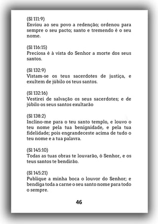 46
(Sl 111:9)
Enviou ao seu povo a redenção; ordenou para
sempre o seu pacto; santo e tremendo é o seu
nome.
(Sl 116:15)
Preciosa é à vista do Senhor a morte dos seus
santos.
(Sl 132:9)
Vistam-se os teus sacerdotes de justiça, e
exultem de júbilo os teus santos.
(Sl 132:16)
Vestirei de salvação os seus sacerdotes; e de
júbilo os seus santos exultarão
(Sl 138:2)
Inclino-me para o teu santo templo, e louvo o
teu nome pela tua benignidade, e pela tua
fidelidade; pois engrandeceste acima de tudo o
teu nome e a tua palavra.
(Sl 145:10)
Todas as tuas obras te louvarão, ó Senhor, e os
teus santos te bendirão.
(Sl 145:21)
Publique a minha boca o louvor do Senhor; e
bendiga toda a carne o seu santo nome para todo
o sempre.
 