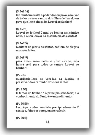47
(Sl 148:14)
Ele também exalta o poder do seu povo, o louvor
de todos os seus santos, dos filhos de Israel, um
povo que lhe é chegado. Louvai ao Senhor!
(Sl 149:1)
Louvai ao Senhor! Cantai ao Senhor um cântico
novo, e o seu louvor na assembleia dos santos!
(Sl 149:5)
Exultem de glória os santos, cantem de alegria
nos seus leitos.
(Sl 149:9)
para executarem neles o juízo escrito; esta
honra será para todos os santos. Louvai ao
Senhor!
(Pv 2:8)
guardando-lhes as veredas da justiça, e
preservando o caminho dos seus santos.
(Pv 9:10)
O temor do Senhor é o princípio sabedoria; e o
conhecimento do Santo é o entendimento.
(Pv 20:25)
Laço é para o homem falar precipitadamente: É
santo; e, feitos os votos, então refletir.
(Pv 30:3)
 