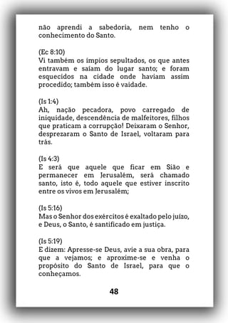 48
não aprendi a sabedoria, nem tenho o
conhecimento do Santo.
(Ec 8:10)
Vi também os ímpios sepultados, os que antes
entravam e saíam do lugar santo; e foram
esquecidos na cidade onde haviam assim
procedido; também isso é vaidade.
(Is 1:4)
Ah, nação pecadora, povo carregado de
iniquidade, descendência de malfeitores, filhos
que praticam a corrupção! Deixaram o Senhor,
desprezaram o Santo de Israel, voltaram para
trás.
(Is 4:3)
E será que aquele que ficar em Sião e
permanecer em Jerusalém, será chamado
santo, isto é, todo aquele que estiver inscrito
entre os vivos em Jerusalém;
(Is 5:16)
Mas o Senhor dos exércitos é exaltado pelo juízo,
e Deus, o Santo, é santificado em justiça.
(Is 5:19)
E dizem: Apresse-se Deus, avie a sua obra, para
que a vejamos; e aproxime-se e venha o
propósito do Santo de Israel, para que o
conheçamos.
 