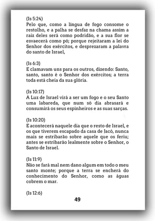 49
(Is 5:24)
Pelo que, como a língua de fogo consome o
restolho, e a palha se desfaz na chama assim a
raiz deles será como podridão, e a sua flor se
esvaecerá como pó; porque rejeitaram a lei do
Senhor dos exércitos, e desprezaram a palavra
do santo de Israel,
(Is 6:3)
E clamavam uns para os outros, dizendo: Santo,
santo, santo é o Senhor dos exércitos; a terra
toda está cheia da sua glória.
(Is 10:17)
A Luz de Israel virá a ser um fogo e o seu Santo
uma labareda, que num só dia abrasará e
consumirá os seus espinheiros e as suas sarças.
(Is 10:20)
E acontecerá naquele dia que o resto de Israel, e
os que tiverem escapado da casa de Jacó, nunca
mais se estribarão sobre aquele que os feriu;
antes se estribarão lealmente sobre o Senhor, o
Santo de Israel.
(Is 11:9)
Não se fará mal nem dano algum em todo o meu
santo monte; porque a terra se encherá do
conhecimento do Senhor, como as águas
cobrem o mar.
(Is 12:6)
 