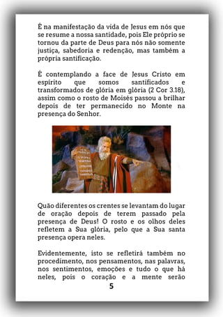 5
É na manifestação da vida de Jesus em nós que
se resume a nossa santidade, pois Ele próprio se
tornou da parte de Deus para nós não somente
justiça, sabedoria e redenção, mas também a
própria santificação.
É contemplando a face de Jesus Cristo em
espírito que somos santificados e
transformados de glória em glória (2 Cor 3.18),
assim como o rosto de Moisés passou a brilhar
depois de ter permanecido no Monte na
presença do Senhor.
Quão diferentes os crentes se levantam do lugar
de oração depois de terem passado pela
presença de Deus! O rosto e os olhos deles
refletem a Sua glória, pelo que a Sua santa
presença opera neles.
Evidentemente, isto se refletirá também no
procedimento, nos pensamentos, nas palavras,
nos sentimentos, emoções e tudo o que há
neles, pois o coração e a mente serão
 