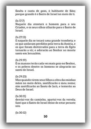 50
Exulta e canta de gozo, ó habitante de Sião;
porque grande é o Santo de Israel no meio de ti.
(Is 17:7)
Naquele dia atentará o homem para o seu
Criador, e os seus olhos olharão para o Santo de
Israel.
(Is 27:13)
E naquele dia se tocará uma grande trombeta; e
os que andavam perdidos pela terra da Assíria, e
os que foram desterrados para a terra do Egito
tornarão a vir; e adorarão ao Senhor no monte
santo em Jerusalém.
(Is 29:19)
E os mansos terão cada vez mais gozo no Senhor,
e os pobres dentre os homens se alegrarão no
santo de Israel.
(Is 29:23)
Mas quando virem seus filhos a obra das minhas
mãos no meio deles, santificarão o meu nome;
sim santificarão ao Santo de Jacó, e temerão ao
Deus de Israel.
(Is 30:11)
desviai-vos do caminho, apartai-vos da vereda;
fazei que o Santo de Israel deixe de estar perante
nós.
(Is 30:12)
 