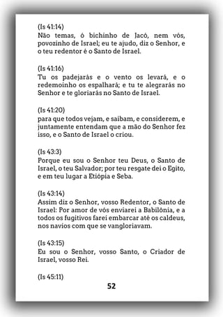 52
(Is 41:14)
Não temas, ó bichinho de Jacó, nem vós,
povozinho de Israel; eu te ajudo, diz o Senhor, e
o teu redentor é o Santo de Israel.
(Is 41:16)
Tu os padejarás e o vento os levará, e o
redemoinho os espalhará; e tu te alegrarás no
Senhor e te gloriarás no Santo de Israel.
(Is 41:20)
para que todos vejam, e saibam, e considerem, e
juntamente entendam que a mão do Senhor fez
isso, e o Santo de Israel o criou.
(Is 43:3)
Porque eu sou o Senhor teu Deus, o Santo de
Israel, o teu Salvador; por teu resgate dei o Egito,
e em teu lugar a Etiópia e Seba.
(Is 43:14)
Assim diz o Senhor, vosso Redentor, o Santo de
Israel: Por amor de vós enviarei a Babilônia, e a
todos os fugitivos farei embarcar até os caldeus,
nos navios com que se vangloriavam.
(Is 43:15)
Eu sou o Senhor, vosso Santo, o Criador de
Israel, vosso Rei.
(Is 45:11)
 