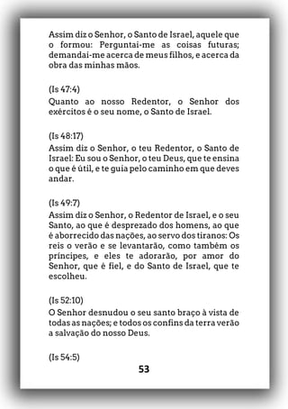 53
Assim diz o Senhor, o Santo de Israel, aquele que
o formou: Perguntai-me as coisas futuras;
demandai-me acerca de meus filhos, e acerca da
obra das minhas mãos.
(Is 47:4)
Quanto ao nosso Redentor, o Senhor dos
exércitos é o seu nome, o Santo de Israel.
(Is 48:17)
Assim diz o Senhor, o teu Redentor, o Santo de
Israel: Eu sou o Senhor, o teu Deus, que te ensina
o que é útil, e te guia pelo caminho em que deves
andar.
(Is 49:7)
Assim diz o Senhor, o Redentor de Israel, e o seu
Santo, ao que é desprezado dos homens, ao que
é aborrecido das nações, ao servo dos tiranos: Os
reis o verão e se levantarão, como também os
príncipes, e eles te adorarão, por amor do
Senhor, que é fiel, e do Santo de Israel, que te
escolheu.
(Is 52:10)
O Senhor desnudou o seu santo braço à vista de
todas as nações; e todos os confins da terra verão
a salvação do nosso Deus.
(Is 54:5)
 