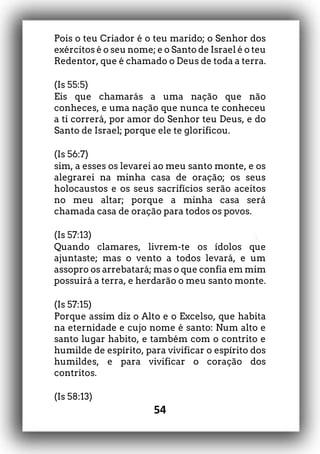 54
Pois o teu Criador é o teu marido; o Senhor dos
exércitos é o seu nome; e o Santo de Israel é o teu
Redentor, que é chamado o Deus de toda a terra.
(Is 55:5)
Eis que chamarás a uma nação que não
conheces, e uma nação que nunca te conheceu
a ti correrá, por amor do Senhor teu Deus, e do
Santo de Israel; porque ele te glorificou.
(Is 56:7)
sim, a esses os levarei ao meu santo monte, e os
alegrarei na minha casa de oração; os seus
holocaustos e os seus sacrifícios serão aceitos
no meu altar; porque a minha casa será
chamada casa de oração para todos os povos.
(Is 57:13)
Quando clamares, livrem-te os ídolos que
ajuntaste; mas o vento a todos levará, e um
assopro os arrebatará; mas o que confia em mim
possuirá a terra, e herdarão o meu santo monte.
(Is 57:15)
Porque assim diz o Alto e o Excelso, que habita
na eternidade e cujo nome é santo: Num alto e
santo lugar habito, e também com o contrito e
humilde de espírito, para vivificar o espírito dos
humildes, e para vivificar o coração dos
contritos.
(Is 58:13)
 