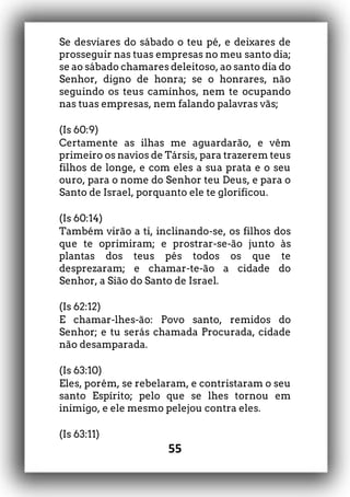 55
Se desviares do sábado o teu pé, e deixares de
prosseguir nas tuas empresas no meu santo dia;
se ao sábado chamares deleitoso, ao santo dia do
Senhor, digno de honra; se o honrares, não
seguindo os teus caminhos, nem te ocupando
nas tuas empresas, nem falando palavras vãs;
(Is 60:9)
Certamente as ilhas me aguardarão, e vêm
primeiro os navios de Társis, para trazerem teus
filhos de longe, e com eles a sua prata e o seu
ouro, para o nome do Senhor teu Deus, e para o
Santo de Israel, porquanto ele te glorificou.
(Is 60:14)
Também virão a ti, inclinando-se, os filhos dos
que te oprimiram; e prostrar-se-ão junto às
plantas dos teus pés todos os que te
desprezaram; e chamar-te-ão a cidade do
Senhor, a Sião do Santo de Israel.
(Is 62:12)
E chamar-lhes-ão: Povo santo, remidos do
Senhor; e tu serás chamada Procurada, cidade
não desamparada.
(Is 63:10)
Eles, porém, se rebelaram, e contristaram o seu
santo Espírito; pelo que se lhes tornou em
inimigo, e ele mesmo pelejou contra eles.
(Is 63:11)
 