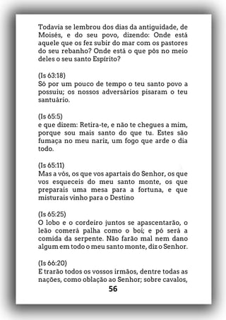 56
Todavia se lembrou dos dias da antiguidade, de
Moisés, e do seu povo, dizendo: Onde está
aquele que os fez subir do mar com os pastores
do seu rebanho? Onde está o que pôs no meio
deles o seu santo Espírito?
(Is 63:18)
Só por um pouco de tempo o teu santo povo a
possuiu; os nossos adversários pisaram o teu
santuário.
(Is 65:5)
e que dizem: Retira-te, e não te chegues a mim,
porque sou mais santo do que tu. Estes são
fumaça no meu nariz, um fogo que arde o dia
todo.
(Is 65:11)
Mas a vós, os que vos apartais do Senhor, os que
vos esqueceis do meu santo monte, os que
preparais uma mesa para a fortuna, e que
misturais vinho para o Destino
(Is 65:25)
O lobo e o cordeiro juntos se apascentarão, o
leão comerá palha como o boi; e pó será a
comida da serpente. Não farão mal nem dano
algum em todo o meu santo monte, diz o Senhor.
(Is 66:20)
E trarão todos os vossos irmãos, dentre todas as
nações, como oblação ao Senhor; sobre cavalos,
 