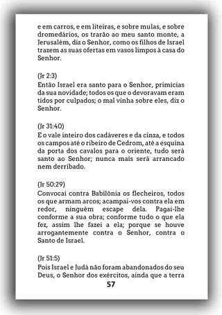 57
e em carros, e em liteiras, e sobre mulas, e sobre
dromedários, os trarão ao meu santo monte, a
Jerusalém, diz o Senhor, como os filhos de Israel
trazem as suas ofertas em vasos limpos à casa do
Senhor.
(Jr 2:3)
Então Israel era santo para o Senhor, primícias
da sua novidade; todos os que o devoravam eram
tidos por culpados; o mal vinha sobre eles, diz o
Senhor.
(Jr 31:40)
E o vale inteiro dos cadáveres e da cinza, e todos
os campos até o ribeiro de Cedrom, até a esquina
da porta dos cavalos para o oriente, tudo será
santo ao Senhor; nunca mais será arrancado
nem derribado.
(Jr 50:29)
Convocai contra Babilônia os flecheiros, todos
os que armam arcos; acampai-vos contra ela em
redor, ninguém escape dela. Pagai-lhe
conforme a sua obra; conforme tudo o que ela
fez, assim lhe fazei a ela; porque se houve
arrogantemente contra o Senhor, contra o
Santo de Israel.
(Jr 51:5)
Pois Israel e Judá não foram abandonados do seu
Deus, o Senhor dos exércitos, ainda que a terra
 