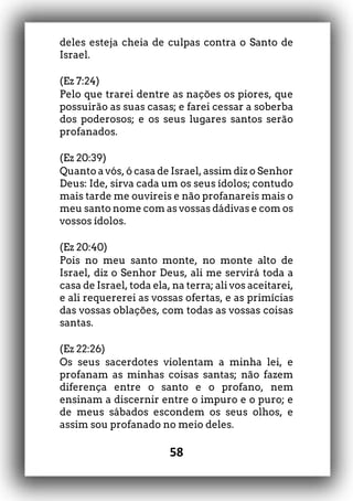 58
deles esteja cheia de culpas contra o Santo de
Israel.
(Ez 7:24)
Pelo que trarei dentre as nações os piores, que
possuirão as suas casas; e farei cessar a soberba
dos poderosos; e os seus lugares santos serão
profanados.
(Ez 20:39)
Quanto a vós, ó casa de Israel, assim diz o Senhor
Deus: Ide, sirva cada um os seus ídolos; contudo
mais tarde me ouvireis e não profanareis mais o
meu santo nome com as vossas dádivas e com os
vossos ídolos.
(Ez 20:40)
Pois no meu santo monte, no monte alto de
Israel, diz o Senhor Deus, ali me servirá toda a
casa de Israel, toda ela, na terra; ali vos aceitarei,
e ali requererei as vossas ofertas, e as primícias
das vossas oblações, com todas as vossas coisas
santas.
(Ez 22:26)
Os seus sacerdotes violentam a minha lei, e
profanam as minhas coisas santas; não fazem
diferença entre o santo e o profano, nem
ensinam a discernir entre o impuro e o puro; e
de meus sábados escondem os seus olhos, e
assim sou profanado no meio deles.
 