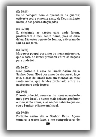 59
(Ez 28:14)
Eu te coloquei com o querubim da guarda;
estiveste sobre o monte santo de Deus; andaste
no meio das pedras afogueadas.
(Ez 36:20)
E, chegando às nações para onde foram,
profanaram o meu santo nome, pois se dizia
deles: São estes o povo do Senhor, e tiveram de
sair da sua terra.
(Ez 36:21)
Mas eu os poupei por amor do meu santo nome,
que a casa de Israel profanou entre as nações
para onde foi.
(Ez 36:22)
Dize portanto à casa de Israel: Assim diz o
Senhor Deus: Não é por amor de vós que eu faço
isto, o casa de Israel; mas em atenção ao meu
santo nome, que tendes profanado entre as
nações para onde fostes;
(Ez 39:7)
E farei conhecido o meu santo nome no meio do
meu povo Israel, e nunca mais deixarei profanar
o meu santo nome; e as nações saberão que eu
sou o Senhor, o Santo em Israel.
(Ez 39:25)
Portanto assim diz o Senhor Deus: Agora
tornarei a trazer Jacó, e me compadecerei de
 