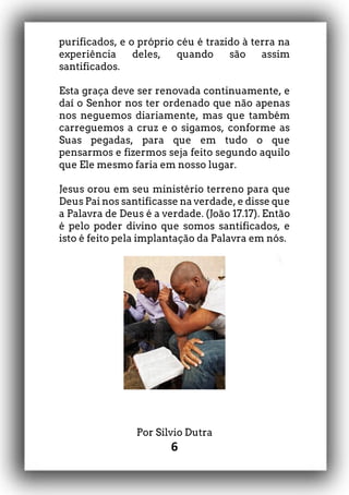 6
purificados, e o próprio céu é trazido à terra na
experiência deles, quando são assim
santificados.
Esta graça deve ser renovada continuamente, e
daí o Senhor nos ter ordenado que não apenas
nos neguemos diariamente, mas que também
carreguemos a cruz e o sigamos, conforme as
Suas pegadas, para que em tudo o que
pensarmos e fizermos seja feito segundo aquilo
que Ele mesmo faria em nosso lugar.
Jesus orou em seu ministério terreno para que
Deus Pai nos santificasse na verdade, e disse que
a Palavra de Deus é a verdade. (João 17.17). Então
é pelo poder divino que somos santificados, e
isto é feito pela implantação da Palavra em nós.
Por Silvio Dutra
 