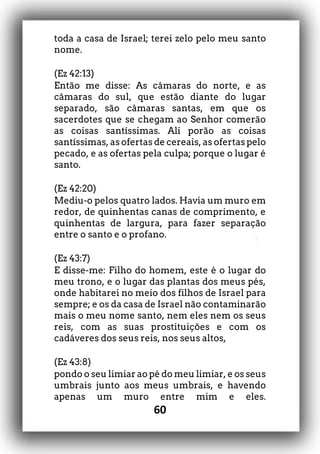 60
toda a casa de Israel; terei zelo pelo meu santo
nome.
(Ez 42:13)
Então me disse: As câmaras do norte, e as
câmaras do sul, que estão diante do lugar
separado, são câmaras santas, em que os
sacerdotes que se chegam ao Senhor comerão
as coisas santíssimas. Ali porão as coisas
santíssimas, as ofertas de cereais, as ofertas pelo
pecado, e as ofertas pela culpa; porque o lugar é
santo.
(Ez 42:20)
Mediu-o pelos quatro lados. Havia um muro em
redor, de quinhentas canas de comprimento, e
quinhentas de largura, para fazer separação
entre o santo e o profano.
(Ez 43:7)
E disse-me: Filho do homem, este é o lugar do
meu trono, e o lugar das plantas dos meus pés,
onde habitarei no meio dos filhos de Israel para
sempre; e os da casa de Israel não contaminarão
mais o meu nome santo, nem eles nem os seus
reis, com as suas prostituições e com os
cadáveres dos seus reis, nos seus altos,
(Ez 43:8)
pondo o seu limiar ao pé do meu limiar, e os seus
umbrais junto aos meus umbrais, e havendo
apenas um muro entre mim e eles.
 