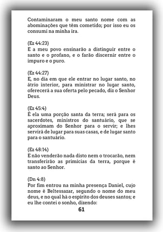 61
Contaminaram o meu santo nome com as
abominações que têm cometido; por isso eu os
consumi na minha ira.
(Ez 44:23)
E a meu povo ensinarão a distinguir entre o
santo e o profano, e o farão discernir entre o
impuro e o puro.
(Ez 44:27)
E, no dia em que ele entrar no lugar santo, no
átrio interior, para ministrar no lugar santo,
oferecerá a sua oferta pelo pecado, diz o Senhor
Deus.
(Ez 45:4)
É ela uma porção santa da terra; será para os
sacerdotes, ministros do santuário, que se
aproximam do Senhor para o servir; e lhes
servirá de lugar para suas casas, e de lugar santo
para o santuário.
(Ez 48:14)
E não venderão nada disto nem o trocarão, nem
transferirão as primícias da terra, porque é
santo ao Senhor.
(Dn 4:8)
Por fim entrou na minha presença Daniel, cujo
nome é Beltessazar, segundo o nome do meu
deus, e no qual há o espírito dos deuses santos; e
eu lhe contei o sonho, dizendo:
 