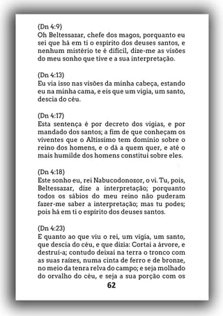 62
(Dn 4:9)
Oh Beltessazar, chefe dos magos, porquanto eu
sei que há em ti o espírito dos deuses santos, e
nenhum mistério te é difícil, dize-me as visões
do meu sonho que tive e a sua interpretação.
(Dn 4:13)
Eu via isso nas visões da minha cabeça, estando
eu na minha cama, e eis que um vigia, um santo,
descia do céu.
(Dn 4:17)
Esta sentença é por decreto dos vigias, e por
mandado dos santos; a fim de que conheçam os
viventes que o Altíssimo tem domínio sobre o
reino dos homens, e o dá a quem quer, e até o
mais humilde dos homens constitui sobre eles.
(Dn 4:18)
Este sonho eu, rei Nabucodonozor, o vi. Tu, pois,
Beltessazar, dize a interpretação; porquanto
todos os sábios do meu reino não puderam
fazer-me saber a interpretação; mas tu podes;
pois há em ti o espírito dos deuses santos.
(Dn 4:23)
E quanto ao que viu o rei, um vigia, um santo,
que descia do céu, e que dizia: Cortai a árvore, e
destruí-a; contudo deixai na terra o tronco com
as suas raízes, numa cinta de ferro e de bronze,
no meio da tenra relva do campo; e seja molhado
do orvalho do céu, e seja a sua porção com os
 