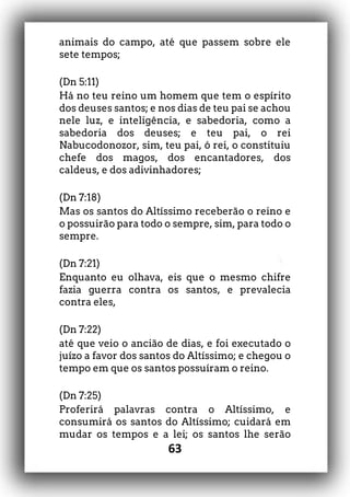 63
animais do campo, até que passem sobre ele
sete tempos;
(Dn 5:11)
Há no teu reino um homem que tem o espírito
dos deuses santos; e nos dias de teu pai se achou
nele luz, e inteligência, e sabedoria, como a
sabedoria dos deuses; e teu pai, o rei
Nabucodonozor, sim, teu pai, ó rei, o constituiu
chefe dos magos, dos encantadores, dos
caldeus, e dos adivinhadores;
(Dn 7:18)
Mas os santos do Altíssimo receberão o reino e
o possuirão para todo o sempre, sim, para todo o
sempre.
(Dn 7:21)
Enquanto eu olhava, eis que o mesmo chifre
fazia guerra contra os santos, e prevalecia
contra eles,
(Dn 7:22)
até que veio o ancião de dias, e foi executado o
juízo a favor dos santos do Altíssimo; e chegou o
tempo em que os santos possuíram o reino.
(Dn 7:25)
Proferirá palavras contra o Altíssimo, e
consumirá os santos do Altíssimo; cuidará em
mudar os tempos e a lei; os santos lhe serão
 
