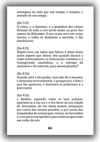 64
entregues na mão por um tempo, e tempos, e
metade de um tempo.
(Dn 7:27)
O reino, e o domínio, e a grandeza dos reinos
debaixo de todo o céu serão dados ao povo dos
santos do Altíssimo. O seu reino será um reino
eterno, e todos os domínios o servirão, e lhe
obedecerão.
(Dn 8:13)
Depois ouvi um santo que falava; e disse outro
santo àquele que falava: Até quando durará a
visão relativamente ao holocausto contínuo e à
transgressão assoladora, e à entrega do
santuário e do exército, para serem pisados?
(Dn 8:24)
Grande será o seu poder, mas não de si mesmo;
e destruirá terrivelmente, e prosperará, e fará o
que lhe aprouver; e destruirá os poderosos e o
povo santo.
(Dn 9:16)
e Senhor, segundo todas as tuas justiças,
apartem-se a tua ira e o teu furor da tua cidade
de Jerusalém, do teu santo monte; porquanto
por causa dos nossos pecados, e por causa das
iniquidades de nossos pais, tornou-se Jerusalém
e o teu povo um opróbrio para todos os que estão
em redor de nós.
 