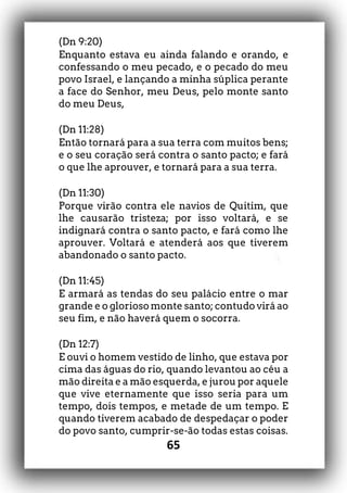 65
(Dn 9:20)
Enquanto estava eu ainda falando e orando, e
confessando o meu pecado, e o pecado do meu
povo Israel, e lançando a minha súplica perante
a face do Senhor, meu Deus, pelo monte santo
do meu Deus,
(Dn 11:28)
Então tornará para a sua terra com muitos bens;
e o seu coração será contra o santo pacto; e fará
o que lhe aprouver, e tornará para a sua terra.
(Dn 11:30)
Porque virão contra ele navios de Quitim, que
lhe causarão tristeza; por isso voltará, e se
indignará contra o santo pacto, e fará como lhe
aprouver. Voltará e atenderá aos que tiverem
abandonado o santo pacto.
(Dn 11:45)
E armará as tendas do seu palácio entre o mar
grande e o glorioso monte santo; contudo virá ao
seu fim, e não haverá quem o socorra.
(Dn 12:7)
E ouvi o homem vestido de linho, que estava por
cima das águas do rio, quando levantou ao céu a
mão direita e a mão esquerda, e jurou por aquele
que vive eternamente que isso seria para um
tempo, dois tempos, e metade de um tempo. E
quando tiverem acabado de despedaçar o poder
do povo santo, cumprir-se-ão todas estas coisas.
 
