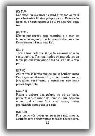 66
(Os 11:9)
Não executarei o furor da minha ira; não voltarei
para destruir a Efraim, porque eu sou Deus e não
homem, o Santo no meio de ti; eu não virei com
ira.
(Os 11:12)
Efraim me cercou com mentira, e a casa de
Israel com engano; mas Judá ainda domina com
Deus, e com o Santo está fiel.
(Jl 2:1)
Tocai a trombeta em Sião, e dai o alarma no meu
santo monte. Tremam todos os moradores da
terra, porque vem vindo o dia do Senhor; já está
perto;
(Jl 3:17)
Assim vós sabereis que eu sou o Senhor vosso
Deus, que habito em Sião, o meu santo monte;
Jerusalém será santa, e estranhos não mais
passarão por ela.
(Am 2:7)
Pisam a cabeça dos pobres no pó da terra,
pervertem o caminho dos mansos; um homem
e seu pai entram à mesma moça, assim
profanando o meu santo nome.
(Ob 1:16)
Pois como vós bebestes no meu santo monte,
assim beberão de contínuo todas as nações; sim,
 