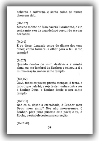 67
beberão e sorverão, e serão como se nunca
tivessem sido.
(Ob 1:17)
Mas no monte de Sião haverá livramento, e ele
será santo; e os da casa de Jacó possuirão as suas
herdades.
(Jn 2:4)
E eu disse: Lançado estou de diante dos teus
olhos; como tornarei a olhar para o teu santo
templo?
(Jn 2:7)
Quando dentro de mim desfalecia a minha
alma, eu me lembrei do Senhor; e entrou a ti a
minha oração, no teu santo templo.
(Mq 1:2)
Ouvi, todos os povos; presta atenção, ó terra, e
tudo o que nela há; e seja testemunha contra vós
o Senhor Deus, o Senhor desde o seu santo
templo.
(Hc 1:12)
Não és tu desde a eternidade, ó Senhor meu
Deus, meu santo? Nós não morreremos. ó
Senhor, para juízo puseste este povo; e tu, ó
Rocha, o estabeleceste para correção.
(Hc 2:20)
 