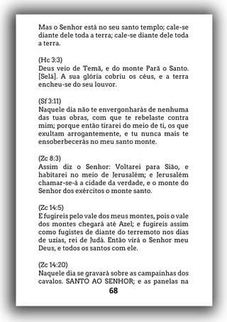 68
Mas o Senhor está no seu santo templo; cale-se
diante dele toda a terra; cale-se diante dele toda
a terra.
(Hc 3:3)
Deus veio de Temã, e do monte Parã o Santo.
[Selá]. A sua glória cobriu os céus, e a terra
encheu-se do seu louvor.
(Sf 3:11)
Naquele dia não te envergonharás de nenhuma
das tuas obras, com que te rebelaste contra
mim; porque então tirarei do meio de ti, os que
exultam arrogantemente, e tu nunca mais te
ensoberbecerás no meu santo monte.
(Zc 8:3)
Assim diz o Senhor: Voltarei para Sião, e
habitarei no meio de Jerusalém; e Jerusalém
chamar-se-á a cidade da verdade, e o monte do
Senhor dos exércitos o monte santo.
(Zc 14:5)
E fugireis pelo vale dos meus montes, pois o vale
dos montes chegará até Azel; e fugireis assim
como fugistes de diante do terremoto nos dias
de uzias, rei de Judá. Então virá o Senhor meu
Deus, e todos os santos com ele.
(Zc 14:20)
Naquele dia se gravará sobre as campainhas dos
cavalos. SANTO AO SENHOR; e as panelas na
 