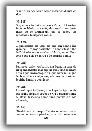 69
casa do Senhor serão como as bacias diante do
altar.
(Mt 1:18)
Ora, o nascimento de Jesus Cristo foi assim:
Estando Maria, sua mãe, desposada com José,
antes de se ajuntarem, ela se achou ter
concebido do Espírito Santo.
(Mt 1:20)
E, projetando ele isso, eis que em sonho lhe
apareceu um anjo do Senhor, dizendo: José, filho
de Davi, não temas receber a Maria, tua mulher,
pois o que nela se gerou é do Espírito Santo;
(Mt 3:11)
Eu, na verdade, vos batizo em água, na base do
arrependimento; mas aquele que vem após mim
é mais poderoso do que eu, que nem sou digno
de levar-lhe as alparcas; ele vos batizará no
Espírito Santo, e com fogo.
(Mt 3:16)
Batizado que foi Jesus, saiu logo da água; e eis
que se lhe abriram os céus, e viu o Espírito Santo
de Deus descendo como uma pomba e vindo
sobre ele;
(Mt 7:6)
Não deis aos cães o que é santo, nem lanceis aos
porcos as vossas pérolas, para não acontecer
 