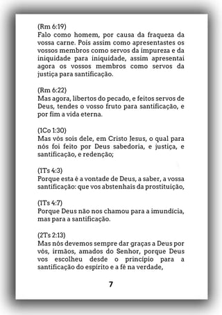 7
(Rm 6:19)
Falo como homem, por causa da fraqueza da
vossa carne. Pois assim como apresentastes os
vossos membros como servos da impureza e da
iniquidade para iniquidade, assim apresentai
agora os vossos membros como servos da
justiça para santificação.
(Rm 6:22)
Mas agora, libertos do pecado, e feitos servos de
Deus, tendes o vosso fruto para santificação, e
por fim a vida eterna.
(1Co 1:30)
Mas vós sois dele, em Cristo Jesus, o qual para
nós foi feito por Deus sabedoria, e justiça, e
santificação, e redenção;
(1Ts 4:3)
Porque esta é a vontade de Deus, a saber, a vossa
santificação: que vos abstenhais da prostituição,
(1Ts 4:7)
Porque Deus não nos chamou para a imundícia,
mas para a santificação.
(2Ts 2:13)
Mas nós devemos sempre dar graças a Deus por
vós, irmãos, amados do Senhor, porque Deus
vos escolheu desde o princípio para a
santificação do espírito e a fé na verdade,
 