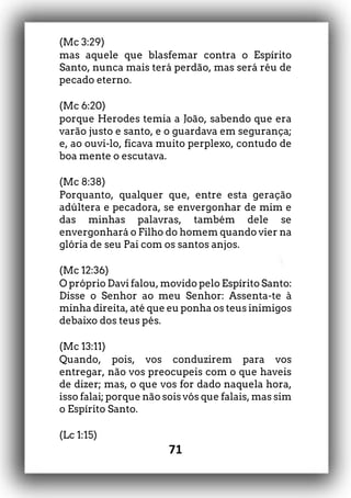 71
(Mc 3:29)
mas aquele que blasfemar contra o Espírito
Santo, nunca mais terá perdão, mas será réu de
pecado eterno.
(Mc 6:20)
porque Herodes temia a João, sabendo que era
varão justo e santo, e o guardava em segurança;
e, ao ouvi-lo, ficava muito perplexo, contudo de
boa mente o escutava.
(Mc 8:38)
Porquanto, qualquer que, entre esta geração
adúltera e pecadora, se envergonhar de mim e
das minhas palavras, também dele se
envergonhará o Filho do homem quando vier na
glória de seu Pai com os santos anjos.
(Mc 12:36)
O próprio Davi falou, movido pelo Espírito Santo:
Disse o Senhor ao meu Senhor: Assenta-te à
minha direita, até que eu ponha os teus inimigos
debaixo dos teus pés.
(Mc 13:11)
Quando, pois, vos conduzirem para vos
entregar, não vos preocupeis com o que haveis
de dizer; mas, o que vos for dado naquela hora,
isso falai; porque não sois vós que falais, mas sim
o Espírito Santo.
(Lc 1:15)
 