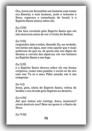73
Ora, havia em Jerusalém um homem cujo nome
era Simeão; e este homem, justo e temente a
Deus, esperava a consolação de Israel; e o
Espírito Santo estava sobre ele.
(Lc 2:26)
E lhe fora revelado pelo Espírito Santo que ele
não morreria antes de ver o Cristo do Senhor.
(Lc 3:16)
respondeu João a todos, dizendo: Eu, na verdade,
vos batizo em água, mas vem aquele que é mais
poderoso do que eu, de quem não sou digno de
desatar a correia das alparcas; ele vos batizará
no Espírito Santo e em fogo.
(Lc 3:22)
e o Espírito Santo desceu sobre ele em forma
corpórea, como uma pomba; e ouviu-se do céu
esta voz: Tu és o meu Filho amado; em ti me
comprazo.
(Lc 4:1)
Jesus, pois, cheio do Espírito Santo, voltou do
Jordão; e era levado pelo Espírito no deserto,
(Lc 4:34)
Ah! que temos nós contigo, Jesus, nazareno?
vieste destruir-nos? Bem sei quem é: o Santo de
Deus.
(Lc 9:26)
 