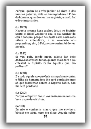 74
Porque, quem se envergonhar de mim e das
minhas palavras, dele se envergonhará o Filho
do homem, quando vier na sua glória, e na do Pai
e dos santos anjos.
(Lc 10:21)
Naquela mesma hora exultou Jesus no Espírito
Santo, e disse: Graças te dou, ó Pai, Senhor do
céu e da terra, porque ocultaste estas coisas aos
sábios e entendidos, e as revelaste aos
pequeninos; sim, ó Pai, porque assim foi do teu
agrado.
(Lc 11:13)
Se vós, pois, sendo maus, sabeis dar boas
dádivas aos vossos filhos, quanto mais dará o Pai
celestial o Espírito Santo àqueles que lho
pedirem?
(Lc 12:10)
E a todo aquele que proferir uma palavra contra
o Filho do homem, isso lhe será perdoado; mas
ao que blasfemar contra o Espírito Santo, não
lhe será perdoado.
(Lc 12:12)
Porque o Espírito Santo vos ensinará na mesma
hora o que deveis dizer.
(Jo 1:33)
Eu não o conhecia; mas o que me enviou a
batizar em água, esse me disse: Aquele sobre
 