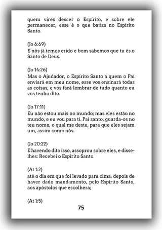 75
quem vires descer o Espírito, e sobre ele
permanecer, esse é o que batiza no Espírito
Santo.
(Jo 6:69)
E nós já temos crido e bem sabemos que tu és o
Santo de Deus.
(Jo 14:26)
Mas o Ajudador, o Espírito Santo a quem o Pai
enviará em meu nome, esse vos ensinará todas
as coisas, e vos fará lembrar de tudo quanto eu
vos tenho dito.
(Jo 17:11)
Eu não estou mais no mundo; mas eles estão no
mundo, e eu vou para ti. Pai santo, guarda-os no
teu nome, o qual me deste, para que eles sejam
um, assim como nós.
(Jo 20:22)
E havendo dito isso, assoprou sobre eles, e disse-
lhes: Recebei o Espírito Santo.
(At 1:2)
até o dia em que foi levado para cima, depois de
haver dado mandamento, pelo Espírito Santo,
aos apóstolos que escolhera;
(At 1:5)
 