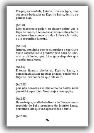 76
Porque, na verdade, João batizou em água, mas
vós sereis batizados no Espírito Santo, dentro de
poucos dias.
(At 1:8)
Mas recebereis poder, ao descer sobre vós o
Espírito Santo, e ser-me-eis testemunhas, tanto
em Jerusalém, como em toda a Judeia e Samaria,
e até os confins da terra.
(At 1:16)
Irmãos, convinha que se cumprisse a escritura
que o Espírito Santo predisse pela boca de Davi,
acerca de Judas, que foi o guia daqueles que
prenderam a Jesus;
(At 2:4)
E todos ficaram cheios do Espírito Santo, e
começaram a falar noutras línguas, conforme o
Espírito lhes concedia que falassem.
(At 2:27)
pois não deixarás a minha alma no hades, nem
permitirás que o teu Santo veja a corrupção;
(At 2:33)
De sorte que, exaltado à direita de Deus, e tendo
recebido do Pai a promessa do Espírito Santo,
derramou isto que vós agora vedes e ouvis.
(At 2:38)
 