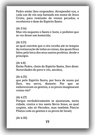 77
Pedro então lhes respondeu: Arrependei-vos, e
cada um de vós seja batizado em nome de Jesus
Cristo, para remissão de vossos pecados; e
recebereis o dom do Espírito Santo.
(At 3:14)
Mas vós negastes o Santo e Justo, e pedistes que
se vos desse um homicida;
(At 3:21)
ao qual convém que o céu receba até os tempos
da restauração de todas as coisas, das quais Deus
falou pela boca dos seus santos profetas, desde o
princípio.
(At 4:8)
Então Pedro, cheio do Espírito Santo, lhes disse:
Autoridades do povo e vós, anciãos,
(At 4:25)
que pelo Espírito Santo, por boca de nosso pai
Davi, teu servo, disseste: Por que se
enfureceram os gentios, e os povos imaginaram
coisas vãs?
(At 4:27)
Porque verdadeiramente se ajuntaram, nesta
cidade, contra o teu santo Servo Jesus, ao qual
ungiste, não só Herodes, mas também Pôncio
Pilatos com os gentios e os povos de Israel;
(At 4:30)
 