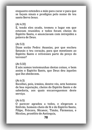 78
enquanto estendes a mão para curar e para que
se façam sinais e prodígios pelo nome de teu
santo Servo Jesus.
(At 4:31)
E, tendo eles orado, tremeu o lugar em que
estavam reunidos; e todos foram cheios do
Espírito Santo, e anunciavam com intrepidez a
palavra de Deus.
(At 5:3)
Disse então Pedro: Ananias, por que encheu
Satanás o teu coração, para que mentisses ao
Espírito Santo e retivesses parte do preço do
terreno?
(At 5:32)
E nós somos testemunhas destas coisas, e bem
assim o Espírito Santo, que Deus deu àqueles
que lhe obedecem.
(At 6:3)
Escolhei, pois, irmãos, dentre vós, sete homens
de boa reputação, cheios do Espírito Santo e de
sabedoria, aos quais encarreguemos deste
serviço.
(At 6:5)
O parecer agradou a todos, e elegeram a
Estêvão, homem cheio de fé e do Espírito Santo,
Filipe, Prócoro, Nicanor, Timão, Pármenas, e
Nicolau, prosélito de Antioquia,
 