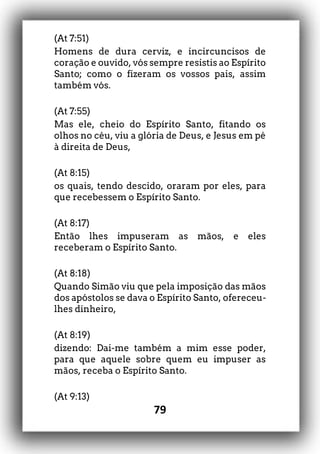 79
(At 7:51)
Homens de dura cerviz, e incircuncisos de
coração e ouvido, vós sempre resistis ao Espírito
Santo; como o fizeram os vossos pais, assim
também vós.
(At 7:55)
Mas ele, cheio do Espírito Santo, fitando os
olhos no céu, viu a glória de Deus, e Jesus em pé
à direita de Deus,
(At 8:15)
os quais, tendo descido, oraram por eles, para
que recebessem o Espírito Santo.
(At 8:17)
Então lhes impuseram as mãos, e eles
receberam o Espírito Santo.
(At 8:18)
Quando Simão viu que pela imposição das mãos
dos apóstolos se dava o Espírito Santo, ofereceu-
lhes dinheiro,
(At 8:19)
dizendo: Dai-me também a mim esse poder,
para que aquele sobre quem eu impuser as
mãos, receba o Espírito Santo.
(At 9:13)
 
