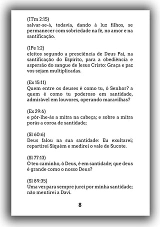 8
(1Tm 2:15)
salvar-se-á, todavia, dando à luz filhos, se
permanecer com sobriedade na fé, no amor e na
santificação.
(1Pe 1:2)
eleitos segundo a presciência de Deus Pai, na
santificação do Espírito, para a obediência e
aspersão do sangue de Jesus Cristo: Graça e paz
vos sejam multiplicadas.
(Ex 15:11)
Quem entre os deuses é como tu, ó Senhor? a
quem é como tu poderoso em santidade,
admirável em louvores, operando maravilhas?
(Ex 29:6)
e pôr-lhe-ás a mitra na cabeça; e sobre a mitra
porás a coroa de santidade;
(Sl 60:6)
Deus falou na sua santidade: Eu exultarei;
repartirei Siquém e medirei o vale de Sucote.
(Sl 77:13)
O teu caminho, ó Deus, é em santidade; que deus
é grande como o nosso Deus?
(Sl 89:35)
Uma vez para sempre jurei por minha santidade;
não mentirei a Davi.
 
