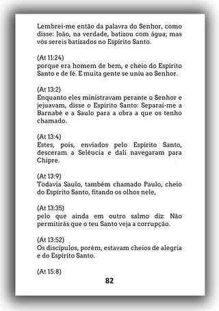 82
Lembrei-me então da palavra do Senhor, como
disse: João, na verdade, batizou com água; mas
vós sereis batizados no Espírito Santo.
(At 11:24)
porque era homem de bem, e cheio do Espírito
Santo e de fé. E muita gente se uniu ao Senhor.
(At 13:2)
Enquanto eles ministravam perante o Senhor e
jejuavam, disse o Espírito Santo: Separai-me a
Barnabé e a Saulo para a obra a que os tenho
chamado.
(At 13:4)
Estes, pois, enviados pelo Espírito Santo,
desceram a Selêucia e dali navegaram para
Chipre.
(At 13:9)
Todavia Saulo, também chamado Paulo, cheio
do Espírito Santo, fitando os olhos nele,
(At 13:35)
pelo que ainda em outro salmo diz: Não
permitirás que o teu Santo veja a corrupção.
(At 13:52)
Os discípulos, porém, estavam cheios de alegria
e do Espírito Santo.
(At 15:8)
 