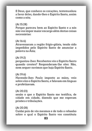 83
E Deus, que conhece os corações, testemunhou
a favor deles, dando-lhes o Espírito Santo, assim
como a nós;
(At 15:28)
Porque pareceu bem ao Espírito Santo e a nós
não vos impor maior encargo além destas coisas
necessárias:
(At 16:6)
Atravessaram a região frígio-gálata, tendo sido
impedidos pelo Espírito Santo de anunciar a
palavra na Ásia;
(At 19:2)
perguntou-lhes: Recebestes vós o Espírito Santo
quando crestes? Responderam-lhe eles: Não,
nem sequer ouvimos que haja Espírito Santo.
(At 19:6)
Havendo-lhes Paulo imposto as mãos, veio
sobre eles o Espírito Santo, e falavam em línguas
e profetizavam.
(At 20:23)
senão o que o Espírito Santo me testifica, de
cidade em cidade, dizendo que me esperam
prisões e tribulações.
(At 20:28)
Cuidai pois de vós mesmos e de todo o rebanho
sobre o qual o Espírito Santo vos constituiu
 
