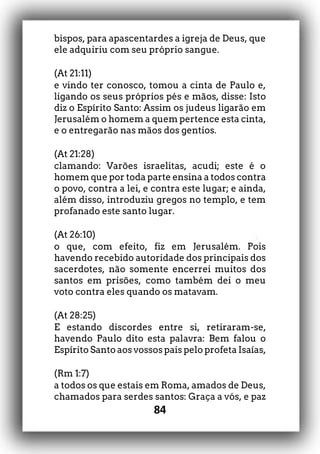84
bispos, para apascentardes a igreja de Deus, que
ele adquiriu com seu próprio sangue.
(At 21:11)
e vindo ter conosco, tomou a cinta de Paulo e,
ligando os seus próprios pés e mãos, disse: Isto
diz o Espírito Santo: Assim os judeus ligarão em
Jerusalém o homem a quem pertence esta cinta,
e o entregarão nas mãos dos gentios.
(At 21:28)
clamando: Varões israelitas, acudi; este é o
homem que por toda parte ensina a todos contra
o povo, contra a lei, e contra este lugar; e ainda,
além disso, introduziu gregos no templo, e tem
profanado este santo lugar.
(At 26:10)
o que, com efeito, fiz em Jerusalém. Pois
havendo recebido autoridade dos principais dos
sacerdotes, não somente encerrei muitos dos
santos em prisões, como também dei o meu
voto contra eles quando os matavam.
(At 28:25)
E estando discordes entre si, retiraram-se,
havendo Paulo dito esta palavra: Bem falou o
Espírito Santo aos vossos pais pelo profeta Isaías,
(Rm 1:7)
a todos os que estais em Roma, amados de Deus,
chamados para serdes santos: Graça a vós, e paz
 
