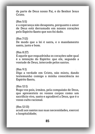 85
da parte de Deus nosso Pai, e do Senhor Jesus
Cristo.
(Rm 5:5)
e a esperança não desaponta, porquanto o amor
de Deus está derramado em nossos corações
pelo Espírito Santo que nos foi dado.
(Rm 7:12)
De modo que a lei é santa, e o mandamento
santo, justo e bom.
(Rm 8:27)
E aquele que esquadrinha os corações sabe qual
é a intenção do Espírito: que ele, segundo a
vontade de Deus, intercede pelos santos.
(Rm 9:1)
Digo a verdade em Cristo, não minto, dando
testemunho comigo a minha consciência no
Espírito Santo,
(Rm 12:1)
Rogo-vos pois, irmãos, pela compaixão de Deus,
que apresenteis os vossos corpos como um
sacrifício vivo, santo e agradável a Deus, que é o
vosso culto racional.
(Rm 12:13)
acudi aos santos nas suas necessidades, exercei
a hospitalidade;
 