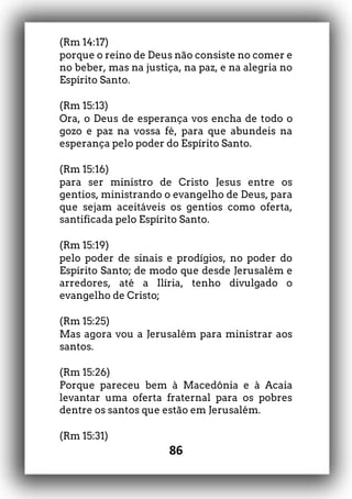 86
(Rm 14:17)
porque o reino de Deus não consiste no comer e
no beber, mas na justiça, na paz, e na alegria no
Espírito Santo.
(Rm 15:13)
Ora, o Deus de esperança vos encha de todo o
gozo e paz na vossa fé, para que abundeis na
esperança pelo poder do Espírito Santo.
(Rm 15:16)
para ser ministro de Cristo Jesus entre os
gentios, ministrando o evangelho de Deus, para
que sejam aceitáveis os gentios como oferta,
santificada pelo Espírito Santo.
(Rm 15:19)
pelo poder de sinais e prodígios, no poder do
Espírito Santo; de modo que desde Jerusalém e
arredores, até a Ilíria, tenho divulgado o
evangelho de Cristo;
(Rm 15:25)
Mas agora vou a Jerusalém para ministrar aos
santos.
(Rm 15:26)
Porque pareceu bem à Macedônia e à Acaia
levantar uma oferta fraternal para os pobres
dentre os santos que estão em Jerusalém.
(Rm 15:31)
 