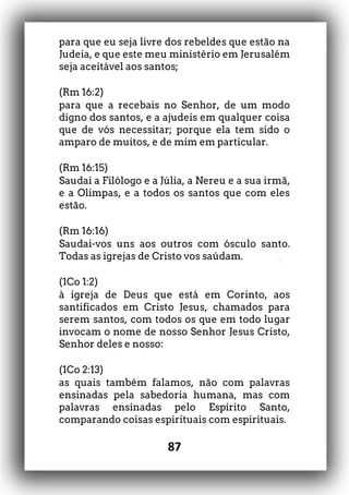 87
para que eu seja livre dos rebeldes que estão na
Judeia, e que este meu ministério em Jerusalém
seja aceitável aos santos;
(Rm 16:2)
para que a recebais no Senhor, de um modo
digno dos santos, e a ajudeis em qualquer coisa
que de vós necessitar; porque ela tem sido o
amparo de muitos, e de mim em particular.
(Rm 16:15)
Saudai a Filólogo e a Júlia, a Nereu e a sua irmã,
e a Olimpas, e a todos os santos que com eles
estão.
(Rm 16:16)
Saudai-vos uns aos outros com ósculo santo.
Todas as igrejas de Cristo vos saúdam.
(1Co 1:2)
à igreja de Deus que está em Corinto, aos
santificados em Cristo Jesus, chamados para
serem santos, com todos os que em todo lugar
invocam o nome de nosso Senhor Jesus Cristo,
Senhor deles e nosso:
(1Co 2:13)
as quais também falamos, não com palavras
ensinadas pela sabedoria humana, mas com
palavras ensinadas pelo Espírito Santo,
comparando coisas espirituais com espirituais.
 