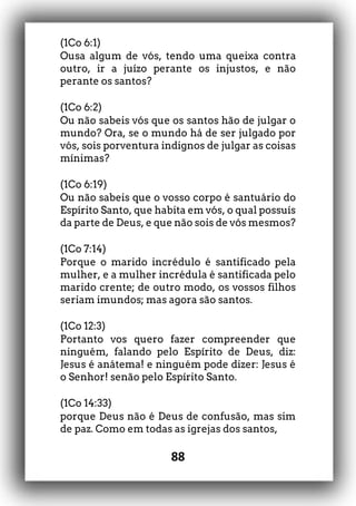 88
(1Co 6:1)
Ousa algum de vós, tendo uma queixa contra
outro, ir a juízo perante os injustos, e não
perante os santos?
(1Co 6:2)
Ou não sabeis vós que os santos hão de julgar o
mundo? Ora, se o mundo há de ser julgado por
vós, sois porventura indignos de julgar as coisas
mínimas?
(1Co 6:19)
Ou não sabeis que o vosso corpo é santuário do
Espírito Santo, que habita em vós, o qual possuís
da parte de Deus, e que não sois de vós mesmos?
(1Co 7:14)
Porque o marido incrédulo é santificado pela
mulher, e a mulher incrédula é santificada pelo
marido crente; de outro modo, os vossos filhos
seriam imundos; mas agora são santos.
(1Co 12:3)
Portanto vos quero fazer compreender que
ninguém, falando pelo Espírito de Deus, diz:
Jesus é anátema! e ninguém pode dizer: Jesus é
o Senhor! senão pelo Espírito Santo.
(1Co 14:33)
porque Deus não é Deus de confusão, mas sim
de paz. Como em todas as igrejas dos santos,
 