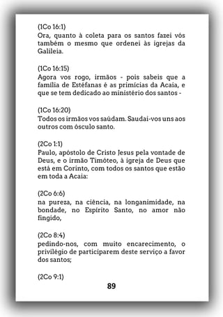 89
(1Co 16:1)
Ora, quanto à coleta para os santos fazei vós
também o mesmo que ordenei às igrejas da
Galileia.
(1Co 16:15)
Agora vos rogo, irmãos - pois sabeis que a
família de Estéfanas é as primícias da Acaia, e
que se tem dedicado ao ministério dos santos -
(1Co 16:20)
Todos os irmãos vos saúdam. Saudai-vos uns aos
outros com ósculo santo.
(2Co 1:1)
Paulo, apóstolo de Cristo Jesus pela vontade de
Deus, e o irmão Timóteo, à igreja de Deus que
está em Corinto, com todos os santos que estão
em toda a Acaia:
(2Co 6:6)
na pureza, na ciência, na longanimidade, na
bondade, no Espírito Santo, no amor não
fingido,
(2Co 8:4)
pedindo-nos, com muito encarecimento, o
privilégio de participarem deste serviço a favor
dos santos;
(2Co 9:1)
 