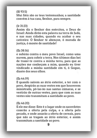 9
(Sl 93:5)
Mui fiéis são os teus testemunhos; a santidade
convém à tua casa, Senhor, para sempre.
(Jr 31:23)
Assim diz o Senhor dos exércitos, o Deus de
Israel: Ainda dirão esta palavra na terra de Judá,
e nas suas cidades, quando eu acabar o seu
cativeiro: O Senhor te abençoe, ó morada de
justiça, ó monte de santidade!
(Ez 38:16)
e subirás contra o meu povo Israel, como uma
nuvem, para cobrir a terra. Nos últimos dias hei
de trazer-te contra a minha terra, para que as
nações me conheçam a mim, quando eu tiver
vindicado a minha santidade em ti, ó Gogue,
diante dos seus olhos.
(Ez 44:19)
E quando saírem ao átrio exterior, a ter com o
povo, despirão as suas vestes em que houverem
ministrado, pô-las-ão nas santas câmaras, e se
vestirão de outras vestes, para que com as suas
vestes não transmitam a santidade ao povo.
(Ez 46:20)
E ele me disse: Este é o lugar onde os sacerdotes
cozerão a oferta pela culpa, e a oferta pelo
pecado, e onde assarão a oferta de cereais, para
que não as tragam ao átrio exterior, e assim
transmitam a santidade ao povo.
 