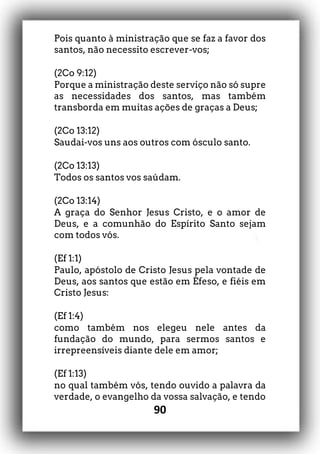 90
Pois quanto à ministração que se faz a favor dos
santos, não necessito escrever-vos;
(2Co 9:12)
Porque a ministração deste serviço não só supre
as necessidades dos santos, mas também
transborda em muitas ações de graças a Deus;
(2Co 13:12)
Saudai-vos uns aos outros com ósculo santo.
(2Co 13:13)
Todos os santos vos saúdam.
(2Co 13:14)
A graça do Senhor Jesus Cristo, e o amor de
Deus, e a comunhão do Espírito Santo sejam
com todos vós.
(Ef 1:1)
Paulo, apóstolo de Cristo Jesus pela vontade de
Deus, aos santos que estão em Éfeso, e fiéis em
Cristo Jesus:
(Ef 1:4)
como também nos elegeu nele antes da
fundação do mundo, para sermos santos e
irrepreensíveis diante dele em amor;
(Ef 1:13)
no qual também vós, tendo ouvido a palavra da
verdade, o evangelho da vossa salvação, e tendo
 