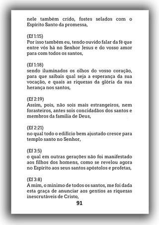 91
nele também crido, fostes selados com o
Espírito Santo da promessa,
(Ef 1:15)
Por isso também eu, tendo ouvido falar da fé que
entre vós há no Senhor Jesus e do vosso amor
para com todos os santos,
(Ef 1:18)
sendo iluminados os olhos do vosso coração,
para que saibais qual seja a esperança da sua
vocação, e quais as riquezas da glória da sua
herança nos santos,
(Ef 2:19)
Assim, pois, não sois mais estrangeiros, nem
forasteiros, antes sois concidadãos dos santos e
membros da família de Deus,
(Ef 2:21)
no qual todo o edifício bem ajustado cresce para
templo santo no Senhor,
(Ef 3:5)
o qual em outras gerações não foi manifestado
aos filhos dos homens, como se revelou agora
no Espírito aos seus santos apóstolos e profetas,
(Ef 3:8)
A mim, o mínimo de todos os santos, me foi dada
esta graça de anunciar aos gentios as riquezas
inescrutáveis de Cristo,
 
