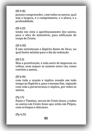92
(Ef 3:18)
possais compreender, com todos os santos, qual
seja a largura, e o comprimento, e a altura, e a
profundidade,
(Ef 4:12)
tendo em vista o aperfeiçoamento dos santos,
para a obra do ministério, para edificação do
corpo de Cristo;
(Ef 4:30)
E não entristeçais o Espírito Santo de Deus, no
qual fostes selados para o dia da redenção.
(Ef 5:3)
Mas a prostituição, e toda sorte de impureza ou
cobiça, nem sequer se nomeie entre vós, como
convém a santos,
(Ef 6:18)
com toda a oração e súplica orando em todo
tempo no Espírito e, para o mesmo fim, vigiando
com toda a perseverança e súplica, por todos os
santos,
(Fp 1:1)
Paulo e Timóteo, servos de Cristo Jesus, a todos
os santos em Cristo Jesus que estão em Filipos,
com os bispos e diáconos:
(Fp 4:21)
 