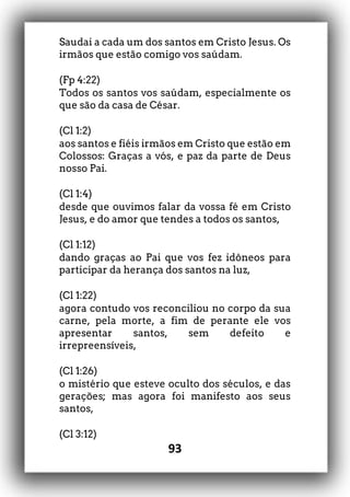 93
Saudai a cada um dos santos em Cristo Jesus. Os
irmãos que estão comigo vos saúdam.
(Fp 4:22)
Todos os santos vos saúdam, especialmente os
que são da casa de César.
(Cl 1:2)
aos santos e fiéis irmãos em Cristo que estão em
Colossos: Graças a vós, e paz da parte de Deus
nosso Pai.
(Cl 1:4)
desde que ouvimos falar da vossa fé em Cristo
Jesus, e do amor que tendes a todos os santos,
(Cl 1:12)
dando graças ao Pai que vos fez idôneos para
participar da herança dos santos na luz,
(Cl 1:22)
agora contudo vos reconciliou no corpo da sua
carne, pela morte, a fim de perante ele vos
apresentar santos, sem defeito e
irrepreensíveis,
(Cl 1:26)
o mistério que esteve oculto dos séculos, e das
gerações; mas agora foi manifesto aos seus
santos,
(Cl 3:12)
 